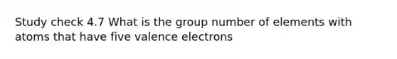 Study check 4.7 What is the group number of elements with atoms that have five <a href='https://www.questionai.com/knowledge/knWZpHTJT4-valence-electrons' class='anchor-knowledge'>valence electrons</a>