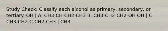 Study Check: Classify each alcohol as primary, secondary, or tertiary. OH | A. CH3-CH-CH2-CH3 B. CH3-CH2-CH2-OH OH | C. CH3-CH2-C-CH2-CH3 | CH3