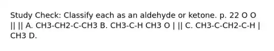 Study Check: Classify each as an aldehyde or ketone. p. 22 O O || || A. CH3-CH2-C-CH3 B. CH3-C-H CH3 O | || C. CH3-C-CH2-C-H | CH3 D.