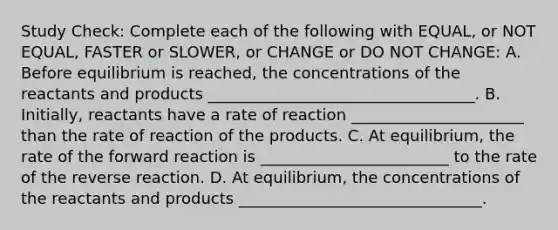 Study Check: Complete each of the following with EQUAL, or NOT EQUAL, FASTER or SLOWER, or CHANGE or DO NOT CHANGE: A. Before equilibrium is reached, the concentrations of the reactants and products __________________________________. B. Initially, reactants have a rate of reaction ______________________ than the rate of reaction of the products. C. At equilibrium, the rate of the forward reaction is ________________________ to the rate of the reverse reaction. D. At equilibrium, the concentrations of the reactants and products _______________________________.