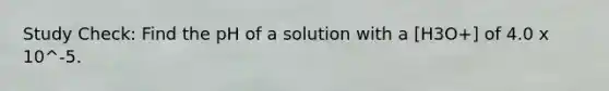 Study Check: Find the pH of a solution with a [H3O+] of 4.0 x 10^-5.