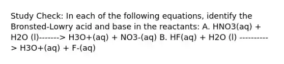 Study Check: In each of the following equations, identify the Bronsted-Lowry acid and base in the reactants: A. HNO3(aq) + H2O (l)-------> H3O+(aq) + NO3-(aq) B. HF(aq) + H2O (l) ----------> H3O+(aq) + F-(aq)