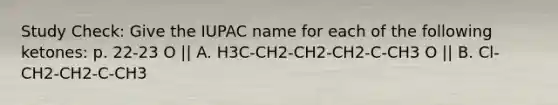 Study Check: Give the IUPAC name for each of the following ketones: p. 22-23 O || A. H3C-CH2-CH2-CH2-C-CH3 O || B. Cl-CH2-CH2-C-CH3