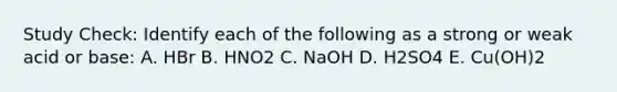 Study Check: Identify each of the following as a strong or weak acid or base: A. HBr B. HNO2 C. NaOH D. H2SO4 E. Cu(OH)2