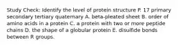 Study Check: Identify the level of protein structure P. 17 primary secondary tertiary quaternary A. beta-pleated sheet B. order of amino acids in a protein C. a protein with two or more peptide chains D. the shape of a globular protein E. disulfide bonds between R groups.