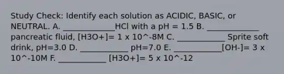 Study Check: Identify each solution as ACIDIC, BASIC, or NEUTRAL. A. _____________HCl with a pH = 1.5 B. _____________ pancreatic fluid, [H3O+]= 1 x 10^-8M C. ____________ Sprite soft drink, pH=3.0 D. ____________ pH=7.0 E. ____________[OH-]= 3 x 10^-10M F. ____________ [H3O+]= 5 x 10^-12