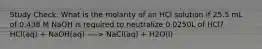 Study Check: What is the molarity of an HCl solution if 25.5 mL of 0.438 M NaOH is required to neutralize 0.0250L of HCl? HCl(aq) + NaOH(aq) ----> NaCl(aq) + H2O(l)