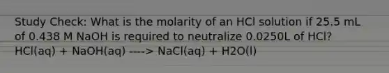 Study Check: What is the molarity of an HCl solution if 25.5 mL of 0.438 M NaOH is required to neutralize 0.0250L of HCl? HCl(aq) + NaOH(aq) ----> NaCl(aq) + H2O(l)