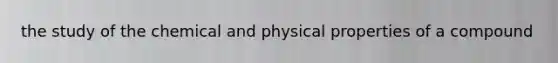 the study of the chemical and physical properties of a compound