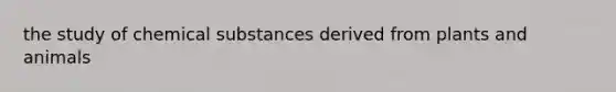 the study of chemical substances derived from plants and animals
