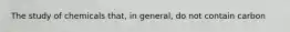 The study of chemicals that, in general, do not contain carbon