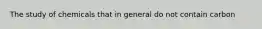 The study of chemicals that in general do not contain carbon