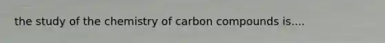 the study of the chemistry of carbon compounds is....