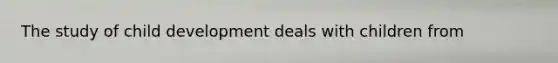 The study of child development deals with children from