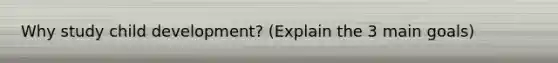 Why study child development? (Explain the 3 main goals)