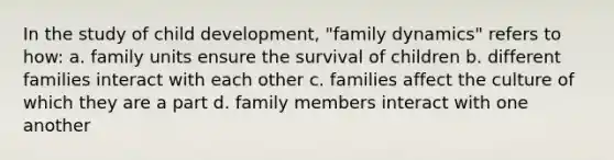 In the study of child development, "family dynamics" refers to how: a. family units ensure the survival of children b. different families interact with each other c. families affect the culture of which they are a part d. family members interact with one another