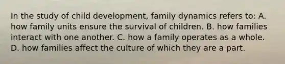 In the study of child development, family dynamics refers to: A. how family units ensure the survival of children. B. how families interact with one another. C. how a family operates as a whole. D. how families affect the culture of which they are a part.