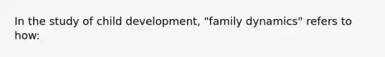 In the study of child development, "family dynamics" refers to how: