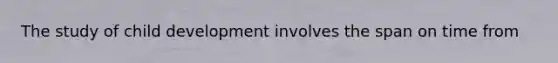The study of child development involves the span on time from