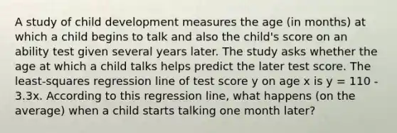 A study of child development measures the age (in months) at which a child begins to talk and also the child's score on an ability test given several years later. The study asks whether the age at which a child talks helps predict the later test score. The least-squares regression line of test score y on age x is y = 110 - 3.3x. According to this regression line, what happens (on the average) when a child starts talking one month later?