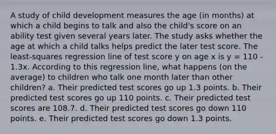 A study of child development measures the age (in months) at which a child begins to talk and also the child's score on an ability test given several years later. The study asks whether the age at which a child talks helps predict the later test score. The least-squares regression line of test score y on age x is y = 110 - 1.3x. According to this regression line, what happens (on the average) to children who talk one month later than other children? a. Their predicted test scores go up 1.3 points. b. Their predicted test scores go up 110 points. c. Their predicted test scores are 108.7. d. Their predicted test scores go down 110 points. e. Their predicted test scores go down 1.3 points.