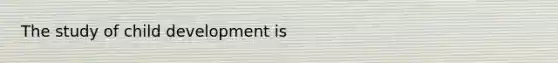 The study of child development is