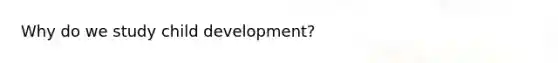 Why do we study child development?