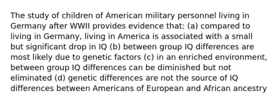 The study of children of American military personnel living in Germany after WWII provides evidence that: (a) compared to living in Germany, living in America is associated with a small but significant drop in IQ (b) between group IQ differences are most likely due to genetic factors (c) in an enriched environment, between group IQ differences can be diminished but not eliminated (d) genetic differences are not the source of IQ differences between Americans of European and African ancestry