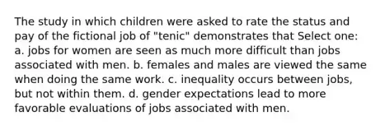 The study in which children were asked to rate the status and pay of the fictional job of "tenic" demonstrates that Select one: a. jobs for women are seen as much more difficult than jobs associated with men. b. females and males are viewed the same when doing the same work. c. inequality occurs between jobs, but not within them. d. gender expectations lead to more favorable evaluations of jobs associated with men.