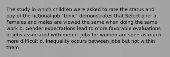 The study in which children were asked to rate the status and pay of the fictional job "tenic" demonstrates that Select one: a. Females and males are viewed the same when doing the same work b. Gender expectations lead to more favorable evaluations of jobs associated with men c. Jobs for women are seen as much more difficult d. Inequality occurs between jobs but not within them