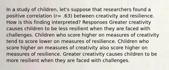 In a study of children, let's suppose that researchers found a positive correlation (r= .63) between creativity and resilience. How is this finding interpreted? Responses Greater creativity causes children to be less resilient when they are faced with challenges. Children who score higher on measures of creativity tend to score lower on measures of resilience. Children who score higher on measures of creativity also score higher on measures of resilience. Greater creativity causes children to be more resilient when they are faced with challenges.