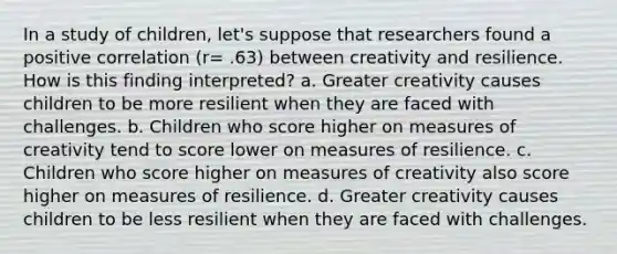 In a study of children, let's suppose that researchers found a positive correlation (r= .63) between creativity and resilience. How is this finding interpreted? a. Greater creativity causes children to be more resilient when they are faced with challenges. b. Children who score higher on measures of creativity tend to score lower on measures of resilience. c. Children who score higher on measures of creativity also score higher on measures of resilience. d. Greater creativity causes children to be less resilient when they are faced with challenges.