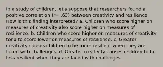 In a study of children, let's suppose that researchers found a positive correlation (r= .63) between creativity and resilience. How is this finding interpreted? a. Children who score higher on measures of creativity also score higher on measures of resilience. b. Children who score higher on measures of creativity tend to score lower on measures of resilience. c. Greater creativity causes children to be more resilient when they are faced with challenges. d. Greater creativity causes children to be less resilient when they are faced with challenges.