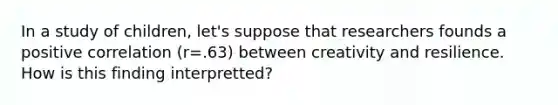 In a study of children, let's suppose that researchers founds a positive correlation (r=.63) between creativity and resilience. How is this finding interpretted?