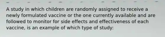 A study in which children are randomly assigned to receive a newly formulated vaccine or the one currently available and are followed to monitor for side effects and effectiveness of each vaccine, is an example of which type of study: