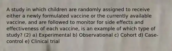 A study in which children are randomly assigned to receive either a newly formulated vaccine or the currently available vaccine, and are followed to monitor for side effects and effectiveness of each vaccine, is an example of which type of study? (2) a) Experimental b) Observational c) Cohort d) Case-control e) Clinical trial