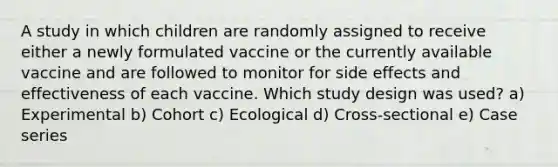 A study in which children are randomly assigned to receive either a newly formulated vaccine or the currently available vaccine and are followed to monitor for side effects and effectiveness of each vaccine. Which study design was used? a) Experimental b) Cohort c) Ecological d) Cross-sectional e) Case series