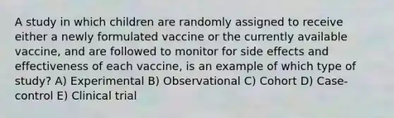 A study in which children are randomly assigned to receive either a newly formulated vaccine or the currently available vaccine, and are followed to monitor for side effects and effectiveness of each vaccine, is an example of which type of study? A) Experimental B) Observational C) Cohort D) Case-control E) Clinical trial