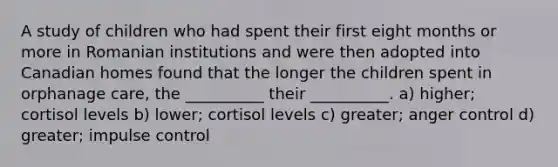 A study of children who had spent their first eight months or more in Romanian institutions and were then adopted into Canadian homes found that the longer the children spent in orphanage care, the __________ their __________. a) higher; cortisol levels b) lower; cortisol levels c) greater; anger control d) greater; impulse control