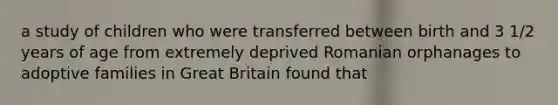 a study of children who were transferred between birth and 3 1/2 years of age from extremely deprived Romanian orphanages to adoptive families in Great Britain found that