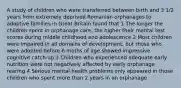 A study of children who were transferred between birth and 3 1/2 years from extremely deprived Romanian orphanages to adoptive families in Great Britain found that 1 The longer the children spent in orphanage care, the higher their mental test scores during middle childhood and adolescence 2 Most children were impaired in all domains of development, but those who were adopted before 6 moths of age showed impressive cognitive catch-up 3 Children who experienced adequate early nutrition were not negatively affected by early orphanage rearing 4 Serious mental health problems only appeared in those children who spent more than 2 years in an orphanage