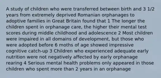 A study of children who were transferred between birth and 3 1/2 years from extremely deprived Romanian orphanages to adoptive families in Great Britain found that 1 The longer the children spent in orphanage care, the higher their mental test scores during middle childhood and adolescence 2 Most children were impaired in all domains of development, but those who were adopted before 6 moths of age showed impressive cognitive catch-up 3 Children who experienced adequate early nutrition were not negatively affected by early orphanage rearing 4 Serious mental health problems only appeared in those children who spent more than 2 years in an orphanage