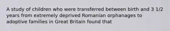 A study of children who were transferred between birth and 3 1/2 years from extremely deprived Romanian orphanages to adoptive families in Great Britain found that