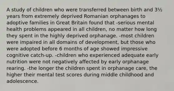 A study of children who were transferred between birth and 3½ years from extremely deprived Romanian orphanages to adoptive families in Great Britain found that -serious mental health problems appeared in all children, no matter how long they spent in the highly deprived orphanage. -most children were impaired in all domains of development, but those who were adopted before 6 months of age showed impressive cognitive catch-up. -children who experienced adequate early nutrition were not negatively affected by early orphanage rearing. -the longer the children spent in orphanage care, the higher their mental test scores during middle childhood and adolescence.