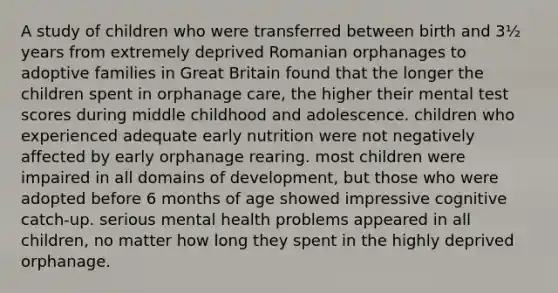 A study of children who were transferred between birth and 3½ years from extremely deprived Romanian orphanages to adoptive families in Great Britain found that the longer the children spent in orphanage care, the higher their mental test scores during middle childhood and adolescence. children who experienced adequate early nutrition were not negatively affected by early orphanage rearing. most children were impaired in all domains of development, but those who were adopted before 6 months of age showed impressive cognitive catch-up. serious mental health problems appeared in all children, no matter how long they spent in the highly deprived orphanage.