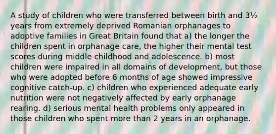 A study of children who were transferred between birth and 3½ years from extremely deprived Romanian orphanages to adoptive families in Great Britain found that a) the longer the children spent in orphanage care, the higher their mental test scores during middle childhood and adolescence. b) most children were impaired in all domains of development, but those who were adopted before 6 months of age showed impressive cognitive catch-up. c) children who experienced adequate early nutrition were not negatively affected by early orphanage rearing. d) serious mental health problems only appeared in those children who spent more than 2 years in an orphanage.