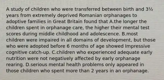 A study of children who were transferred between birth and 3½ years from extremely deprived Romanian orphanages to adoptive families in Great Britain found that A.the longer the children spent in orphanage care, the higher their mental test scores during middle childhood and adolescence. B.most children were impaired in all domains of development, but those who were adopted before 6 months of age showed Impressive cognitive catch-up. C.children who experienced adequate early nutrition were not negatively affected by early orphanage rearing. D.serious mental health problems only appeared in those children who spent more than 2 years in an orphanage.