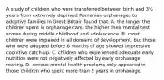 A study of children who were transferred between birth and 3½ years from extremely deprived Romanian orphanages to adoptive families in Great Britain found that: A. the longer the children spent in orphanage care, the higher their mental test scores during middle childhood and adolescence. B. most children were impaired in all domains of development, but those who were adopted before 6 months of age showed impressive cognitive catch-up. C. children who experienced adequate early nutrition were not negatively affected by early orphanage rearing. D. serious mental health problems only appeared in those children who spent more than 2 years in orphanage.