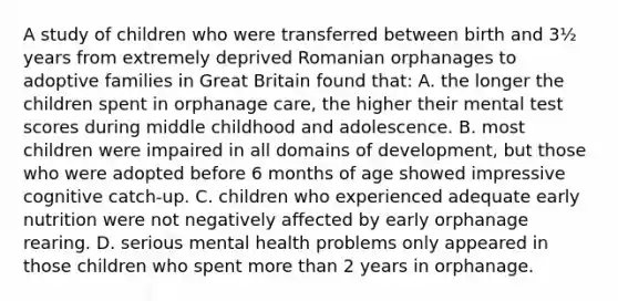 A study of children who were transferred between birth and 3½ years from extremely deprived Romanian orphanages to adoptive families in Great Britain found that: A. the longer the children spent in orphanage care, the higher their mental test scores during middle childhood and adolescence. B. most children were impaired in all domains of development, but those who were adopted before 6 months of age showed impressive cognitive catch-up. C. children who experienced adequate early nutrition were not negatively affected by early orphanage rearing. D. serious mental health problems only appeared in those children who spent more than 2 years in orphanage.