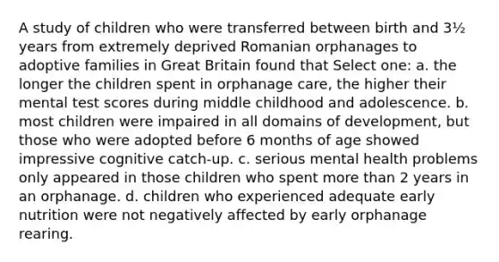 A study of children who were transferred between birth and 3½ years from extremely deprived Romanian orphanages to adoptive families in Great Britain found that Select one: a. the longer the children spent in orphanage care, the higher their mental test scores during middle childhood and adolescence. b. most children were impaired in all domains of development, but those who were adopted before 6 months of age showed impressive cognitive catch-up. c. serious mental health problems only appeared in those children who spent more than 2 years in an orphanage. d. children who experienced adequate early nutrition were not negatively affected by early orphanage rearing.